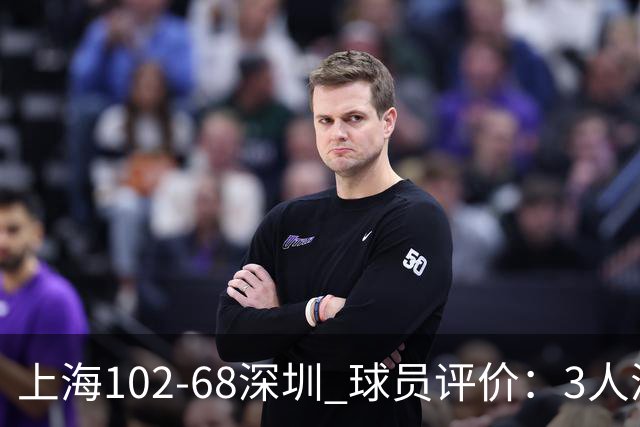 上海102-68深圳 球员评价：3人满分，5人及格，2人低迷