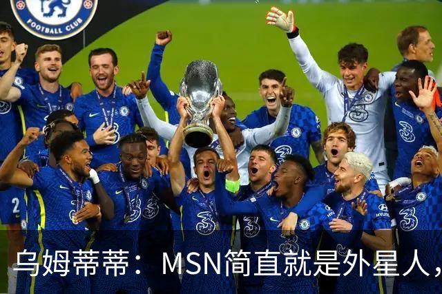 乌姆蒂蒂：MSN简直就是外星人，场上配合默契场下关系也很好