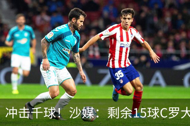 冲击千球！沙媒：剩余15球C罗大约需4个半月，极有可能明年初达成