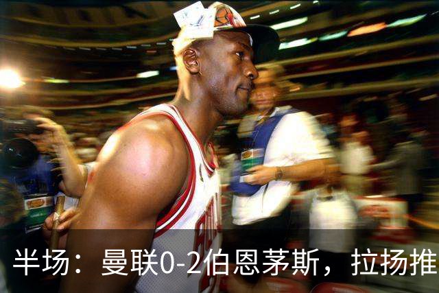 半场：曼联0-2伯恩茅斯，拉扬推射破门，约罗滑倒送礼