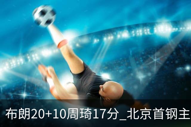 布朗20+10周琦17分 北京首钢主场力克广东两连胜