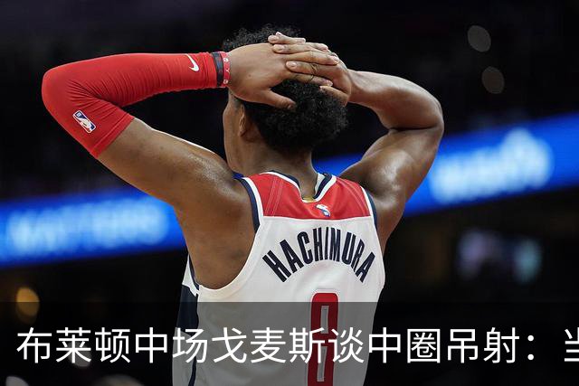 布莱顿中场戈麦斯谈中圈吊射：当时看到门将靠前，对进球非常开心