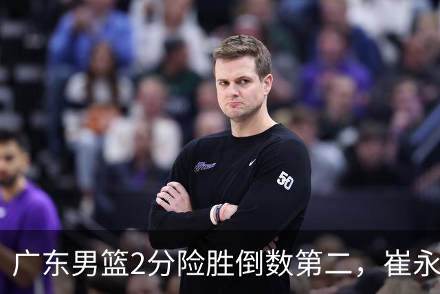 广东男篮2分险胜倒数第二，崔永熙补篮绝杀，胡明轩13+6徐杰状态糟糕