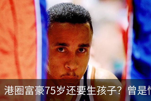 港圈富豪75岁还要生孩子？曾是情场猎手，最终娶小28岁妻子相伴