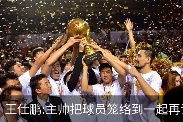 王仕鹏:主帅把球员笼络到一起再谈技战术 北京球员的积极性更好了