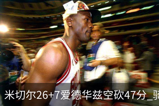 米切尔26+7爱德华兹空砍47分 骑士加时逆转森林狼