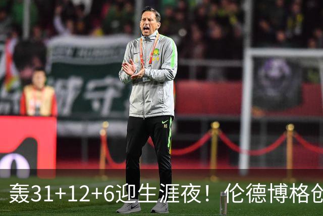 轰31+12+6迎生涯夜！伦德博格创5纪录比肩韦伯 谁说无缘最佳新秀？