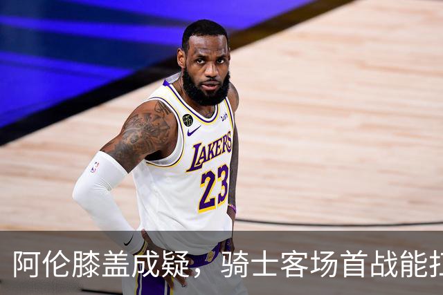 阿伦膝盖成疑，骑士客场首战能扛住恩比德吗？